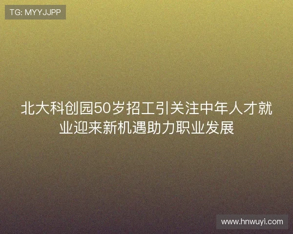 北大科创园50岁招工引关注中年人才就业迎来新机遇助力职业发展